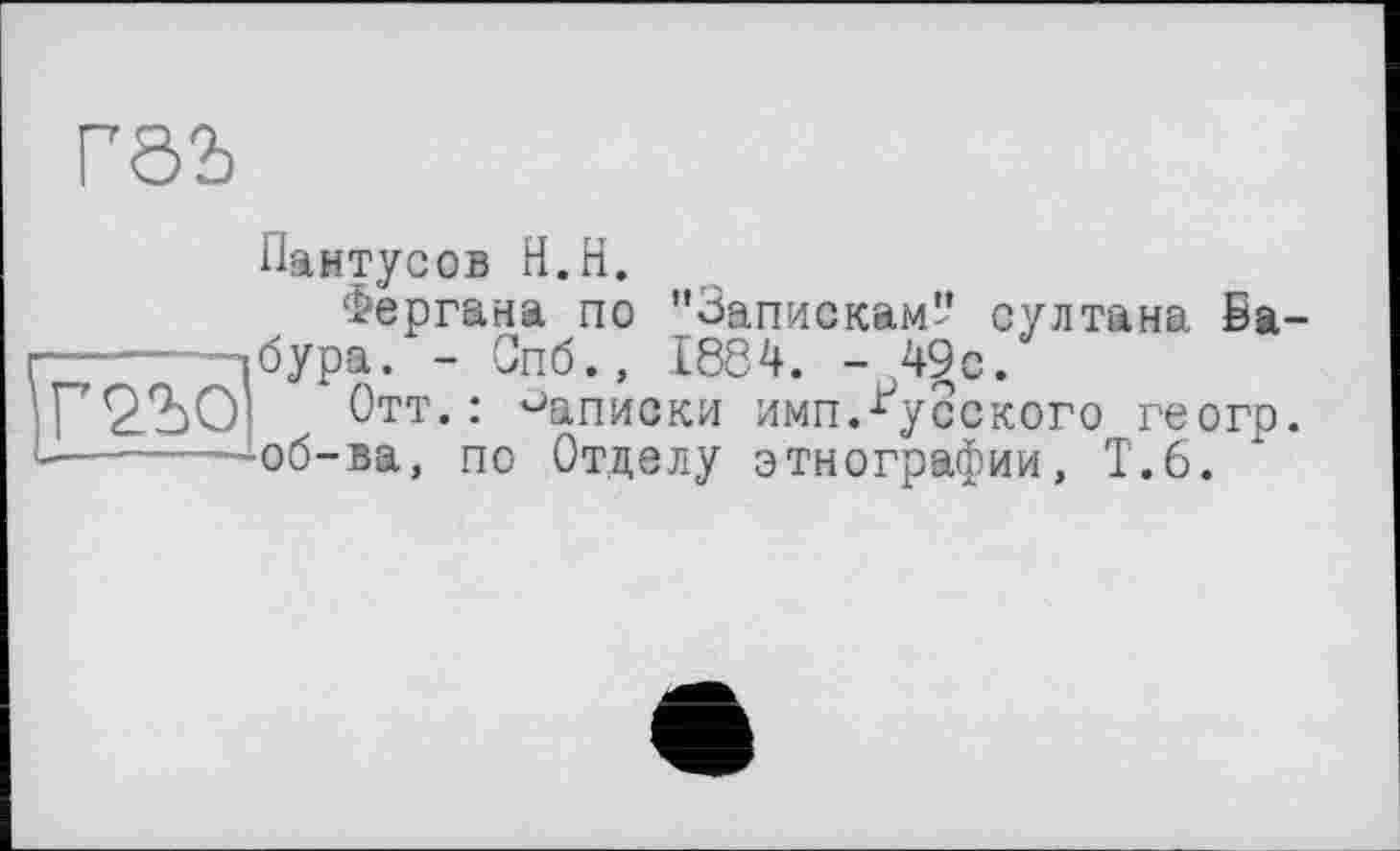 ﻿Г0Ъ
|Г2Ъ0'
Пантусов Н.Н.
Фергана по "Запискам'' султана Бабура. - Спб., 1884. - 4§с.
Отт.: Записки имп.русского геогр. об-ва, по Отделу этнографии, Т.6.